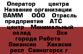 Оператор Call-центра › Название организации ­ ВАММ  , ООО › Отрасль предприятия ­ АТС, call-центр › Минимальный оклад ­ 13 000 - Все города Работа » Вакансии   . Хакасия респ.,Саяногорск г.